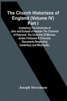 The Church Historians Of England (Volume Iv) Part I; Containing The Chronicles Of John And Eichaed Of Hexham The Chronicle Of Holyrood. The Chronicle Of Melrose. Jordan Fantosme S Chronicle. Documents Respecting Canterbury And Winchester.