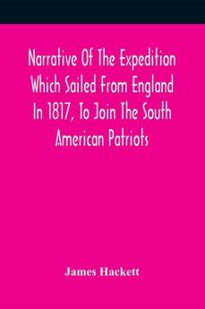 Narrative Of The Expedition Which Sailed From England In 1817 To Join The South American Patriots; Comprising Every Particular Connected With Its Formation History And Fate; With Observations And Authentic Information Elucidating The Real Character Of