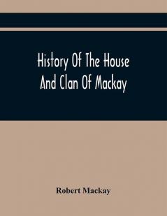 History Of The House And Clan Of Mackay Containing For Connection And Elucidation Besides Accounts Of Many Other Scottish Families A Variety Of Historical Notices More Particularly Of Those Relating To The Northern Division Of Scotland During The