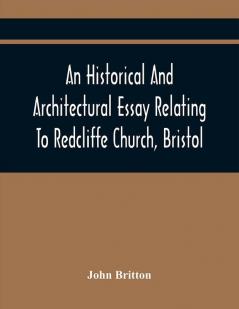 An Historical And Architectural Essay Relating To Redcliffe Church Bristol: Illustrated With Plans Views And Architectural Details: Including An Account Of The Monuments And Anecdotes Of The Eminent Persons Interred Within Its Walls Also An Ess