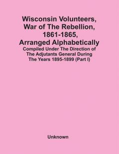 Wisconsin Volunteers War Of The Rebellion 1861-1865 Arranged Alphabetically; Compiled Under The Direction Of The Adjutants General During The Years 1895-1899(Part I)