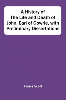 A History Of The Life And Death Of John Earl Of Gowrie With Preliminary Dissertations