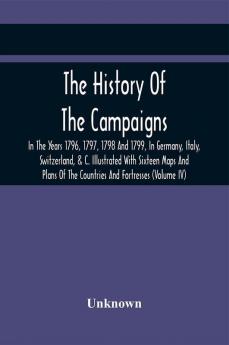 The History Of The Campaigns In The Years 1796 1797 1798 And 1799 In Germany Italy Switzerland & C. Illustrated With Sixteen Maps And Plans Of The Countries And Fortresses (Volume Iv)