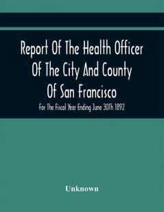 Report Of The Health Officer Of The City And County Of San Francisco. For The Fiscal Year Ending June 30Th 1892