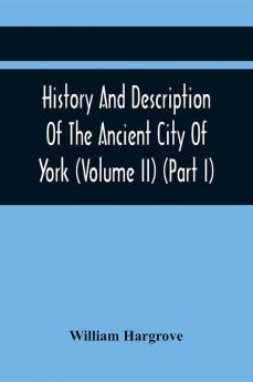 History And Description Of The Ancient City Of York; Comprising All The Most Interesting Information Already Published In Drake'S Eboracum (Volume Ii) (Part I)