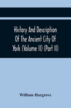 History And Description Of The Ancient City Of York; Comprising All The Most Interesting Information Already Published In Drake'S Eboracum (Volume Ii) (Part Ii)