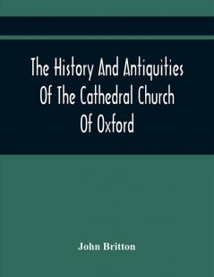 The History And Antiquities Of The Cathedral Church Of Oxford : Illustrated By A Series Of Engravings Of Views Plans Elevations Sections And Details Of That Edifice With Biographical Anecdotes Of The Bishops And Of Other Eminent Persons Connect