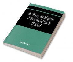 The History And Antiquities Of The Cathedral Church Of Oxford : Illustrated By A Series Of Engravings Of Views Plans Elevations Sections And Details Of That Edifice With Biographical Anecdotes Of The Bishops And Of Other Eminent Persons Connect