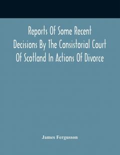 Reports Of Some Recent Decisions By The Consistorial Court Of Scotland In Actions Of Divorce Concluding For Dissolution Of Marriages Celebrated Under The English Law