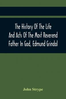 The History Of The Life And Acts Of The Most Reverend Father In God Edmund Grindal The First Bishop Of London And The Second Archbishop Of York And Canterbury Successively In The Reign Of Queen Elizabeth