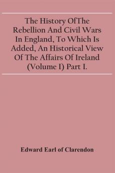 The History Of The Rebellion And Civil Wars In England To Which Is Added An Historical View Of The Affairs Of Ireland (Volume I) Part I.