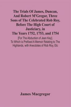 The Trials Of James Duncan And Robert M'Gregor Three Sons Of The Celebrated Rob Roy Before The High Court Of Justiciary In The Years 1752 1753 And 1754 [For The Abduction Of Jean Key]. To Which Is Prefixed A Memoir Relating To The Highlands With A