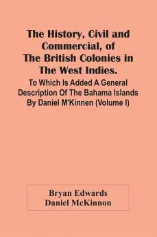 The History Civil And Commercial Of The British Colonies In The West Indies. To Which Is Added A General Description Of The Bahama Islands By Daniel M'Kinnen (Volume I)