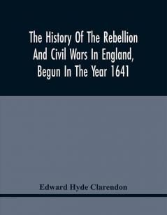 The History Of The Rebellion And Civil Wars In England Begun In The Year 1641