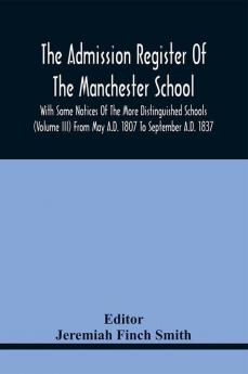 The Admission Register Of The Manchester School With Some Notices Of The More Distinguished Schools (Volume Iii) From May A.D. 1807 To September A.D. 1837