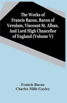 The Works Of Francis Bacon Baron Of Verulam Viscount St. Alban And Lord High Chancellor Of England (Volume V)