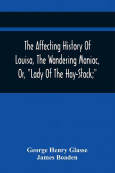 The Affecting History Of Louisa The Wandering Maniac Or Lady Of The Hay-Stack; So Called From Having Taken Up Her Residence Under That Shelter In The Village Of Bourton Near Bristol In A State Of Melancholy Derangement; And Supposed To Be A Natur