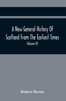 A New General History Of Scotland From The Earliest Times To The Aera Of The Abolition Of The Hereditary Jurisdictions Of Subjects In Scotland In The Year 1748 (Volume Iv)