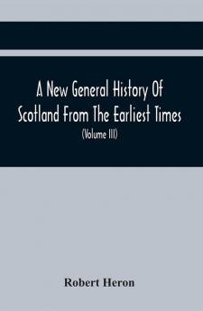 A New General History Of Scotland From The Earliest Times To The Aera Of The Abolition Of The Hereditary Jurisdictions Of Subjects In Scotland In The Year 1748 (Volume Iii)