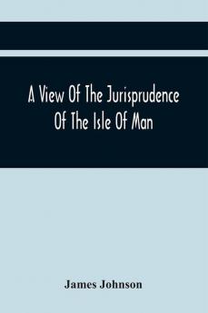 A View Of The Jurisprudence Of The Isle Of Man With The History Of Its Ancient Constitution Legislative Government And Extraordinary Privileges Together With The Practice Of The Courts &C