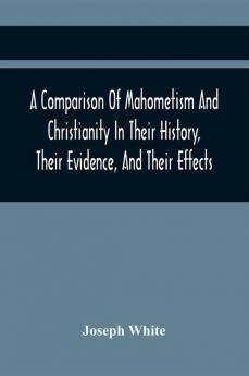 A Comparison Of Mahometism And Christianity In Their History Their Evidence And Their Effects