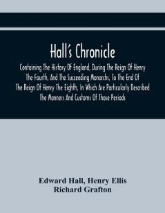 Hall'S Chronicle; Containing The History Of England During The Reign Of Henry The Fourth And The Succeeding Monarchs To The End Of The Reign Of Henry The Eighth In Which Are Particularly Described The Manners And Customs Of Those Periods