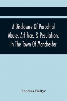 A Disclosure Of Parochial Abuse Artifice & Peculation In The Town Of Manchester; Which Have Been The Means Of Burthening The Inhabitants With The Present Enormous Parish Rates