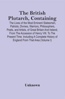 The British Plutarch Containing The Lives Of The Most Eminent Statesmen Patriots Divines Warriors Philosophers Poets And Artists Of Great Britain And Ireland From The Accession Of Henry Viii. To The Present Time. Including A Complete History Of E