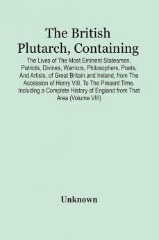 The British Plutarch Containing The Lives Of The Most Eminent Statesmen Patriots Divines Warriors Philosophers Poets And Artists Of Great Britain And Ireland From The Accession Of Henry Viii. To The Present Time. Including A Complete History Of E