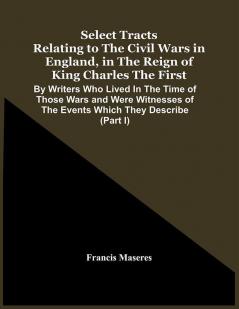 Select Tracts Relating To The Civil Wars In England In The Reign Of King Charles The First : By Writers Who Lived In The Time Of Those Wars And Were Witnesses Of The Events Which They Describe (Part I)