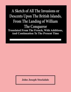 A Sketch Of All The Invasions Or Descents Upon The British Islands From The Landing Of William The Conqueror : Translated From The French With Additions And Continuation To The Present Time