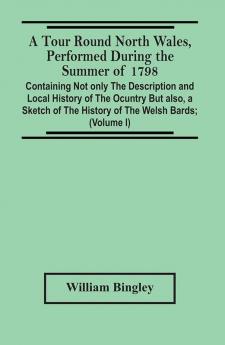 A Tour Round North Wales Performed During The Summer Of 1798; Containing Not Only The Description And Local History Of The Ocuntry But Also A Sketch Of The History Of The Welsh Bards; And Essay On The Language; Observations On The Manners And Customs; A