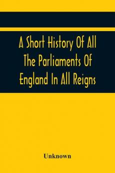 A Short History Of All The Parliaments Of England In All Reigns