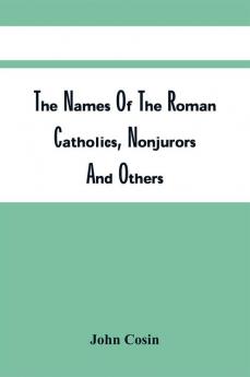 The Names Of The Roman Catholics Nonjurors And Others Who Refus'D To Take The Oaths To His Late Majesty King George. Together With Their Titles Additions And Places Of Abode; The Parishes And Townships Where Their Lands Lay; The Names Of The Then