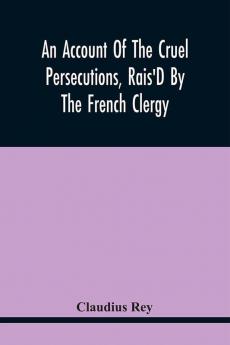 An Account Of The Cruel Persecutions Rais'D By The French Clergy Since Their Taking Sanctuary Here Against Several Worthy Ministers Gentlemen Gentlewomen And Tradesmen Dissenting From Their Calvinistical Scheme