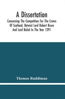 A Dissertation; Concerning The Competition For The Crown Of Scotland Betwixt Lord Robert Bruce And Lord Baliol In The Year 1291; Wherein Is Proved That By The Laws Of God And Of Nature By The Civil Feudal Laws And Particularly By The Fundamental Law A