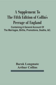 A Supplement To The Fifth Edition Of Collin'S Peerage Of England ; Containing A General Account Of The Marriages Births Promotions Deaths &C.