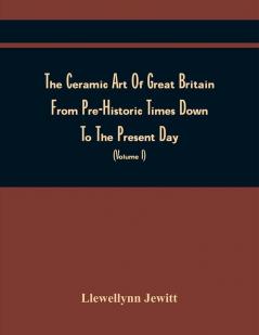 The Ceramic Art Of Great Britain From Pre-Historic Times Down To The Present Day : Being A History Of The Ancient And Modern Pottery And Porcelain Works Of The Kingdom And Of Their Productions Of Every Class (Volume I)