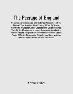 The Peerage Of England : Containing A Genealogical And Historical Account Of All The Peers Of That Kingdom Now Existing Either By Tenure Summons Or Creation Their Descents And Collateral Lines Their Births Marriages And Issues Famous Actions