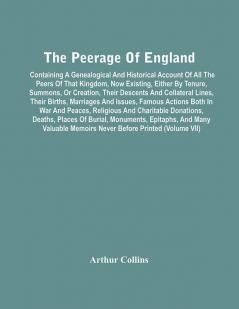 The Peerage Of England : Containing A Genealogical And Historical Account Of All The Peers Of That Kingdom Now Existing Either By Tenure Summons Or Creation Their Descents And Collateral Lines Their Births Marriages And Issues Famous Actions