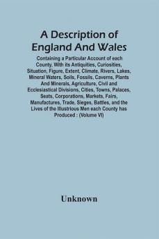 A Description Of England And Wales Containing A Particular Account Of Each County With Its Antiquities Curiosities Situation Figure Extent Climate Rivers Lakes Mineral Waters Soils Fossils Caverns Plants And Minerals Agriculture Civil And