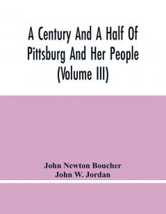 A Century And A Half Of Pittsburg And Her People (Volume Iii) Genealogical Memoirs Of The Leading Families Of Pittsburg And Vicinity Compiled Under The Editorial Super.