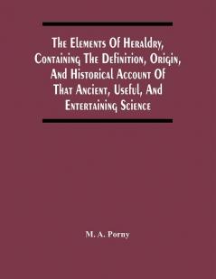 The Elements Of Heraldry Containing The Definition Origin And Historical Account Of That Ancient Useful And Entertaining Science