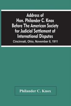 Address Of Hon. Philander C. Knox Before The American Society For Judicial Settlement Of International Disputes