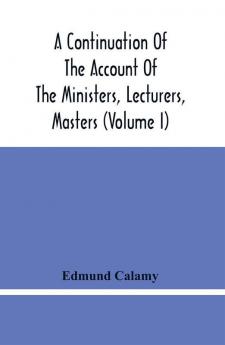 A Continuation Of The Account Of The Ministers Lecturers Masters And Fellows Of Colleges And Schoolmasters Who Were Ejected And Silenced After The Restoration In 1660 By Or Before The Act For Uniformity. To Which Is Added The Church And Dissenters C