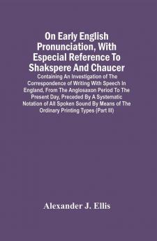 On Early English Pronunciation With Especial Reference To Shakspere And Chaucer; Containing An Investigation Of The Correspondence Of Writing With Speech In England From The Anglosaxon Period To The Present Day Preceded By A Systematic Notation Of All