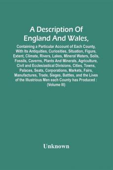 A Description Of England And Wales Containing A Particular Account Of Each County With Its Antiquities Curiosities Situation Figure Extent Climate Rivers Lakes Mineral Waters Soils Fossils Caverns Plants And Minerals Agriculture Civil And