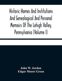 Historic Homes And Institutions And Genealogical And Personal Memoirs Of The Lehigh Valley Pennsylvania (Volume I)