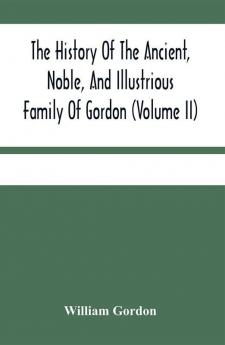 The History Of The Ancient Noble And Illustrious Family Of Gordon From Their First Arrival In Scotland In Malcolm Iii.'S Time To The Year 1690