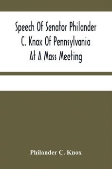 Speech Of Senator Philander C. Knox Of Pennsylvania At A Mass Meeting Held In The Academy Of Music Philadelphia Held Under The Auspices Of The Manufacturers Club Of Philadelphia Saturday Evening October First 1904